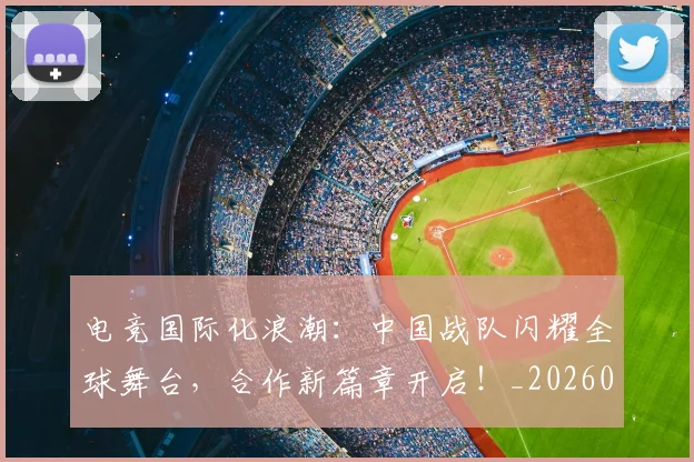 电竞国际化浪潮：中国战队闪耀全球舞台，合作新篇章开启！_20260526085656