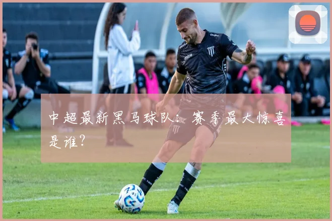 中超最新黑马球队：赛季最大惊喜是谁？