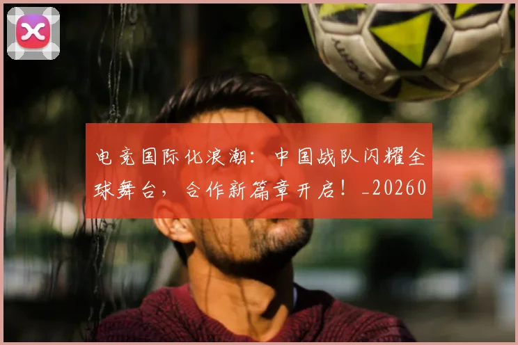 电竞国际化浪潮：中国战队闪耀全球舞台，合作新篇章开启！_20260526085656